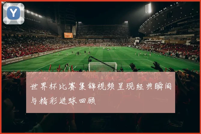 世界杯比赛集锦视频呈现经典瞬间与精彩进球回顾