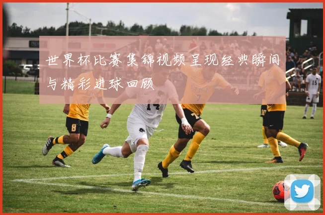 世界杯比赛集锦视频呈现经典瞬间与精彩进球回顾