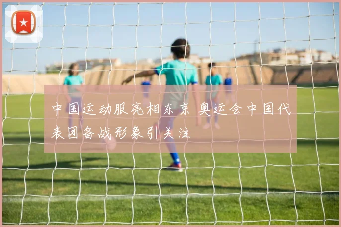 中国运动服亮相东京 奥运会中国代表团备战形象引关注