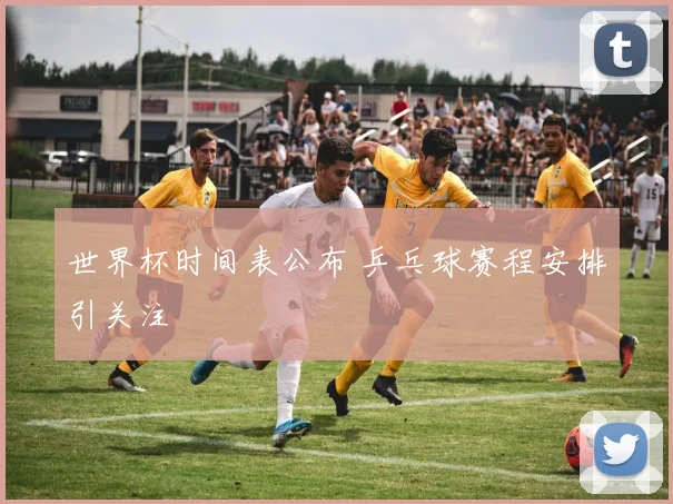 世界杯时间表公布 乒乓球赛程安排引关注